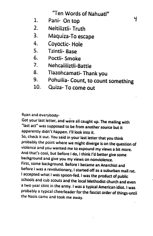 “Ten Words of Nahuatl” Pani- On top 1 Neltiliztli- Truth Maquiza-To escape Coyoctic- Hole Tzintli- Base Poctli- Smoke Nehcaliliztli-Battle Tlazohcamati- Thank you Pohuilia- Count, to count something 10. Quiza- To come out LNV A WD Ryan and everyboay- Got your last letter, and wére all caught up. The mailing with “last act” was supposed to be from another source but it apparently didn’t happen. Il ook into it. So, check it out. You said in your last letter that you think probably the point where we might diverge is on the question of violence and you wanted me to expound my views a bit more. And that’s cool, but before | do, | think I’d better give some background and give you my views on nonviolence. First, some background. Before | became an Anarchist and befora | was a revolutionary, | started off as a suburban mall rat. | accepted what | was spoon-fed. | was the product of public schaols and cub scouts and the local Methadist church and even two year stiat in the army. | was a typical American idiot. | was probably a typical cheerleader for the fascist order of things-until the Nazis came and took me away.